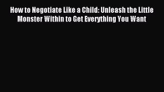 Read How to Negotiate Like a Child: Unleash the Little Monster Within to Get Everything You