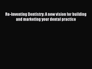 Download Re-Inventing Dentistry: A new vision for building and marketing your dental practice