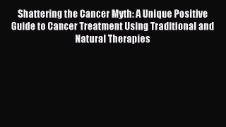 Read Shattering the Cancer Myth: A Unique Positive Guide to Cancer Treatment Using Traditional