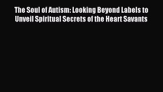 Read The Soul of Autism: Looking Beyond Labels to Unveil Spiritual Secrets of the Heart Savants