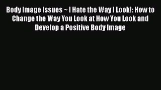 Read Body Image Issues ~ I Hate the Way I Look!: How to Change the Way You Look at How You