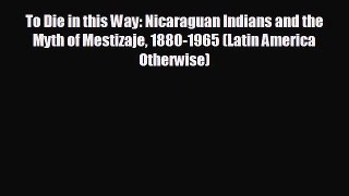 FREE DOWNLOAD To Die in this Way: Nicaraguan Indians and the Myth of Mestizaje 1880-1965 (Latin