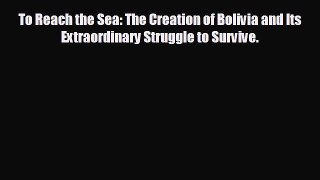 READ book To Reach the Sea: The Creation of Bolivia and Its Extraordinary Struggle to Survive.
