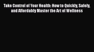 Read Take Control of Your Health: How to Quickly Safely and Affordably Master the Art of Wellness