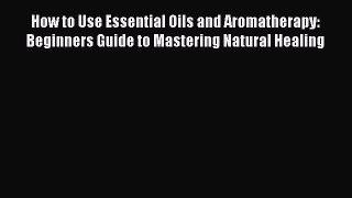 Read How to Use Essential Oils and Aromatherapy: Beginners Guide to Mastering Natural Healing