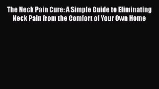 Read The Neck Pain Cure: A Simple Guide to Eliminating Neck Pain from the Comfort of Your Own