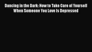 Download Dancing in the Dark: How to Take Care of Yourself When Someone You Love Is Depressed