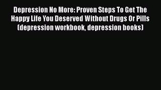 Read Depression No More: Proven Steps To Get The Happy Life You Deserved Without Drugs Or Pills