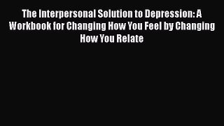 Read The Interpersonal Solution to Depression: A Workbook for Changing How You Feel by Changing