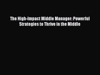 READ book  The High-Impact Middle Manager: Powerful Strategies to Thrive in the Middle  Full