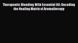 Download Therapeutic Blending With Essential Oil: Decoding the Healing Matrix of Aromatherapy