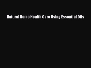 READ book  Natural Home Health Care Using Essential Oils  Full Free