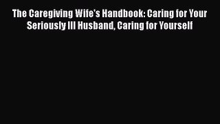 Read The Caregiving Wife's Handbook: Caring for Your Seriously Ill Husband Caring for Yourself