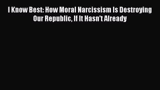 behold I Know Best: How Moral Narcissism Is Destroying Our Republic If It Hasn’t Already