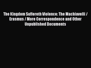 Free [PDF] Downlaod The Kingdom Suffereth Violence: The Machiavelli / Erasmus / More Correspondence