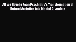 Free Full [PDF] Downlaod  All We Have to Fear: Psychiatry's Transformation of Natural Anxieties