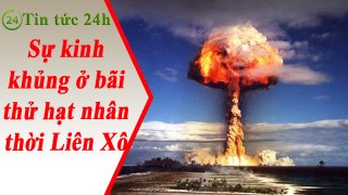 Tin Tức 24h - Sự kinh khủng ở bãi thử hạt nhân thời Liên Xô