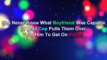 she never knew what boyfriend was capable of until cop pulls them over tells him to get on knees