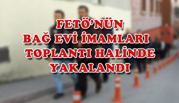 FETÖ´NÜN BAĞ EVİ İMAMLARI , TOPLANTI HALİNDE YAKALANDI