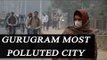 Gurugram is most polluted city in India according to CPCB | Oneindia News