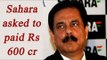 Sahara chief Subroto Roy asked to pay Rs 600 crore to avoid jail time | Oneindia News