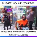 WHAT WOULD YOU DO IF YOU SEE A PREGNANT WOMAN IS DRINKING ALCOHOL