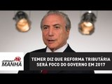 Temer diz que reforma tributária será foco do governo em 2017 | Jornal da Manhã