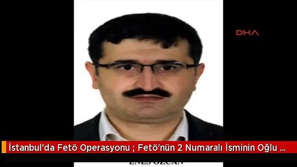 İstanbul'da Fetö Operasyonu : Fetö'nün 2 Numaralı İsminin Oğlu Tutuklandı