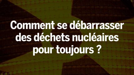 Comment se débarrasser des déchets nucléaires pour toujours ?