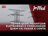 Temer quer privatizar Eletrobras e consumidor quem vai pagar a conta