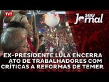 Ex-Presidente Lula encerra ato de trabalhadores com críticas a reformas de Temer