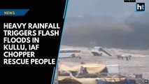 Heavy rainfall triggers flash floods in Kullu, IAF chopper rescue people
