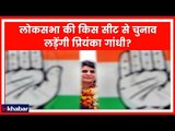 Priyanka Gandhi Lok Sabha Election 2019 लोकसभा की इस संभावित सीट से चुनाव लड़ सकती है प्रियंका !