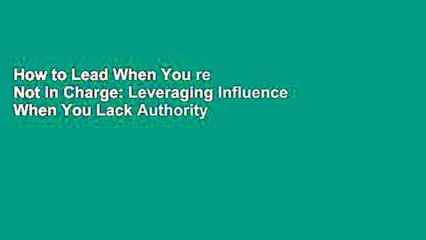 How to Lead When You re Not in Charge: Leveraging Influence When You Lack Authority