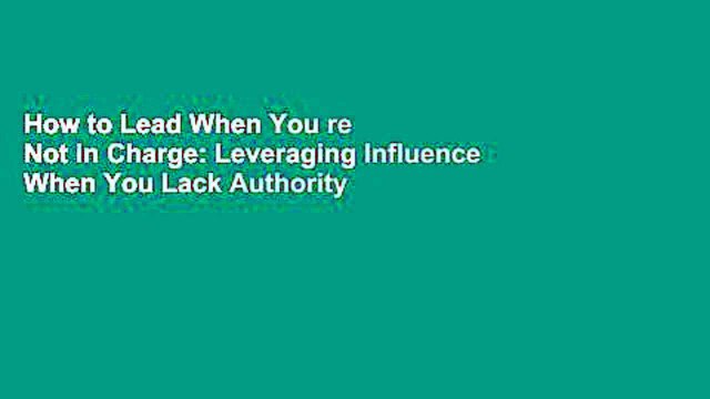How to Lead When You re Not in Charge: Leveraging Influence When You Lack Authority
