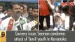 Cauvery issue: Seeman condemns attack of Tamil youth in Karnataka
