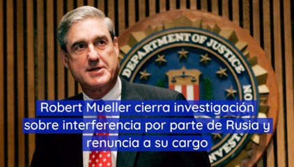 Robert Mueller cierra investigación sobre interferencia por parte de Rusia y renuncia a su cargo