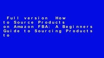 Full version  How to Source Products on Amazon FBA: A Beginners Guide to Sourcing Products to