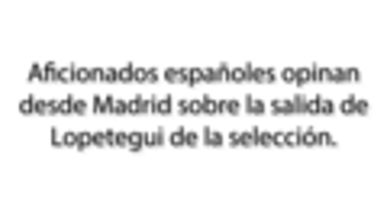 Aficionados españoles opinan desde Madrid sobre la salida de Lopetegui de la selección