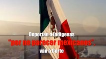 Deportan a indígenas “por no parecer mexicanos”, van a Corte