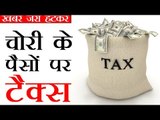 चोरी से कमाए पैसों पर भी टैक्स!