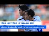 Tổng hợp vòng 17 V.League 2019 | Tuấn Anh lập siêu phẩm, Hà Nội phả hơi nóng vào gáy TP. HCM
