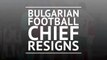 Bulgarian football chief resigns
