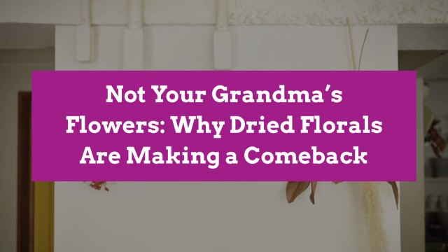 Not Your Grandma’s Flowers: Why Dried Florals Are Making a Comeback