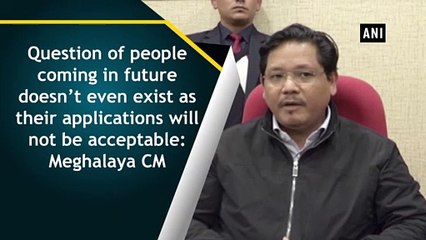 Question of people coming in future doesn’t even exist as their applications will not be acceptable: Meghalaya CM