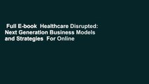 Full E-book  Healthcare Disrupted: Next Generation Business Models and Strategies  For Online