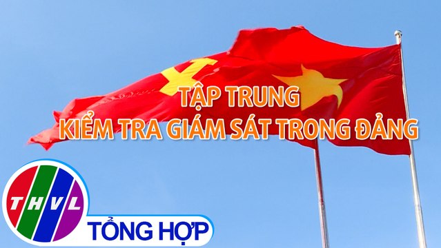 Chuyên đề Xây dựng Đảng: Tập trung kiểm tra giám sát trong Đảng