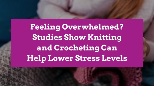 Feeling Overwhelmed? Studies Show Knitting and Crocheting Can Help Lower Stress Levels