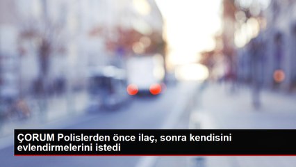 ÇORUM Polislerden önce ilaç, sonra kendisini evlendirmelerini istedi