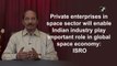 Private enterprises in space sector will enable Indian industry play important role in global space economy: ISRO
